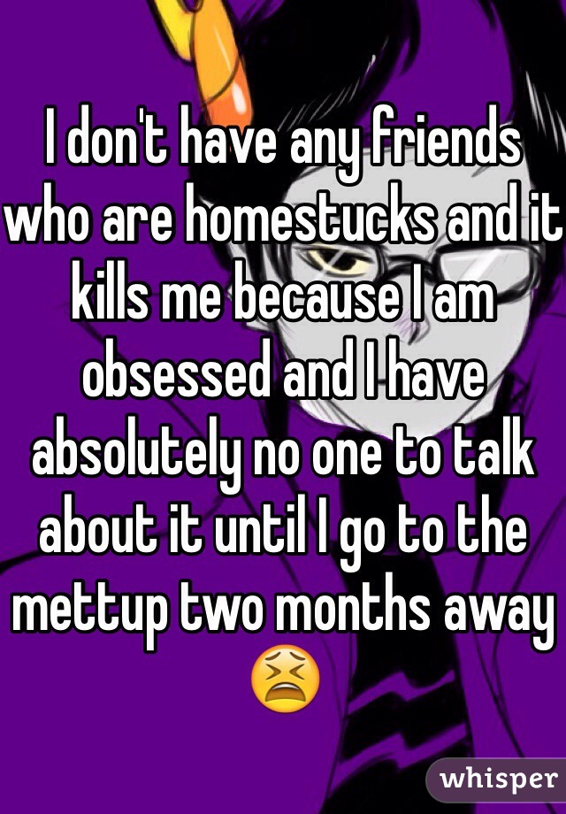 I don't have any friends who are homestucks and it kills me because I am obsessed and I have absolutely no one to talk about it until I go to the mettup two months away 😫