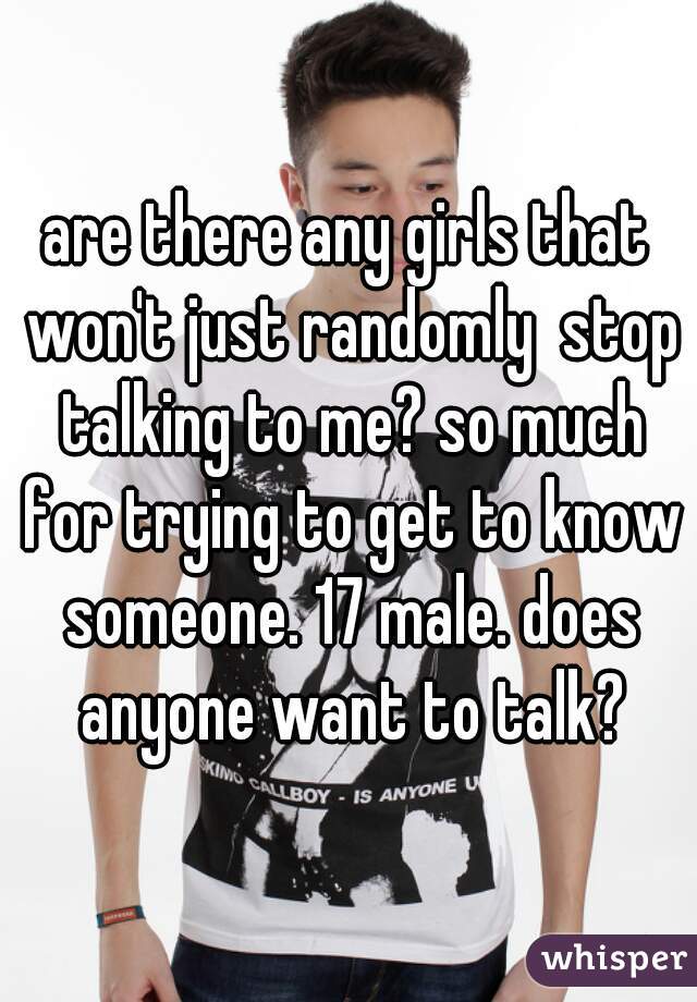 are there any girls that won't just randomly  stop talking to me? so much for trying to get to know someone. 17 male. does anyone want to talk?