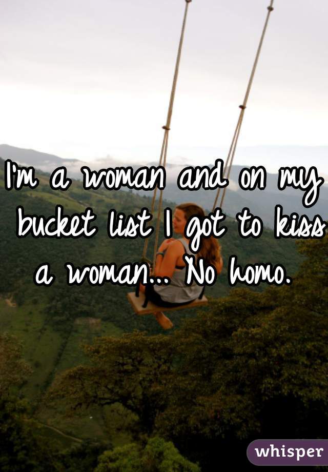 I'm a woman and on my bucket list I got to kiss a woman... No homo. 