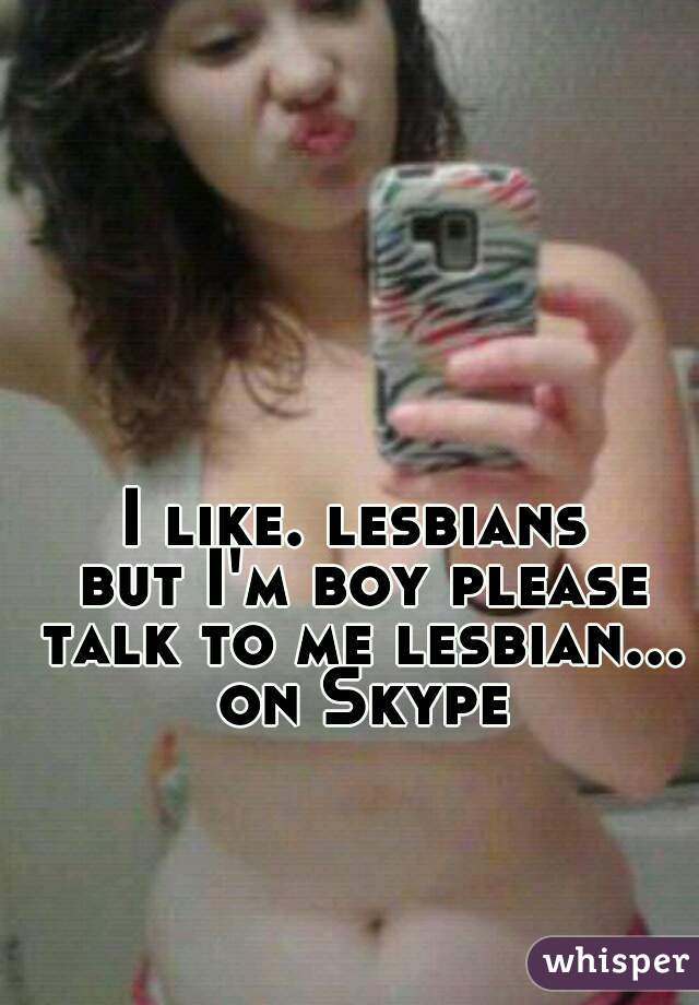 I like. lesbians 
but I'm boy please talk to me lesbian... 
on Skype