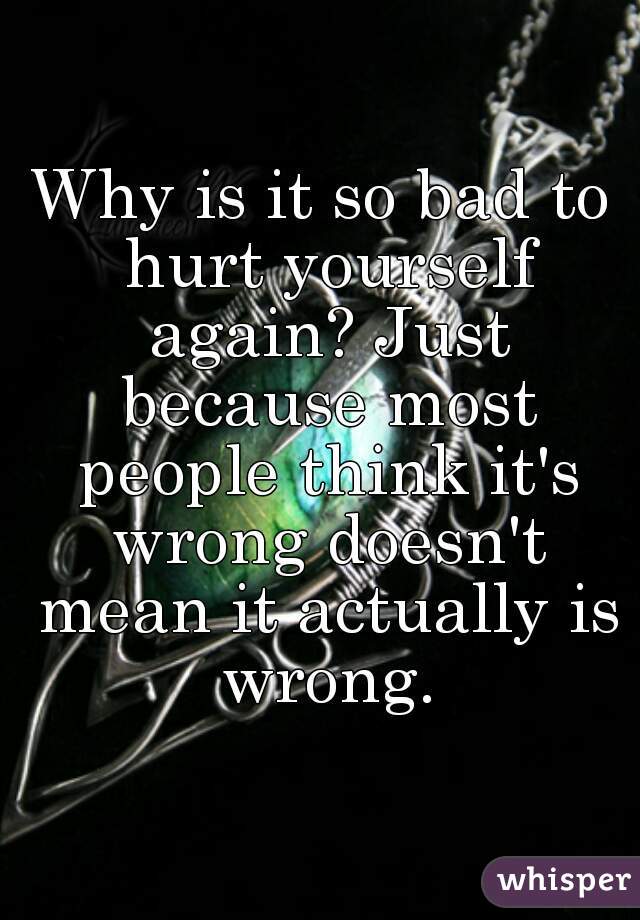 Why is it so bad to hurt yourself again? Just because most people think it's wrong doesn't mean it actually is wrong.