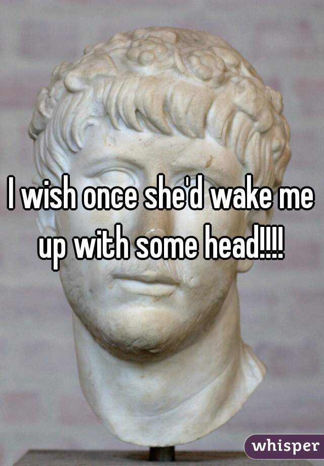 I wish once she'd wake me up with some head!!!! 