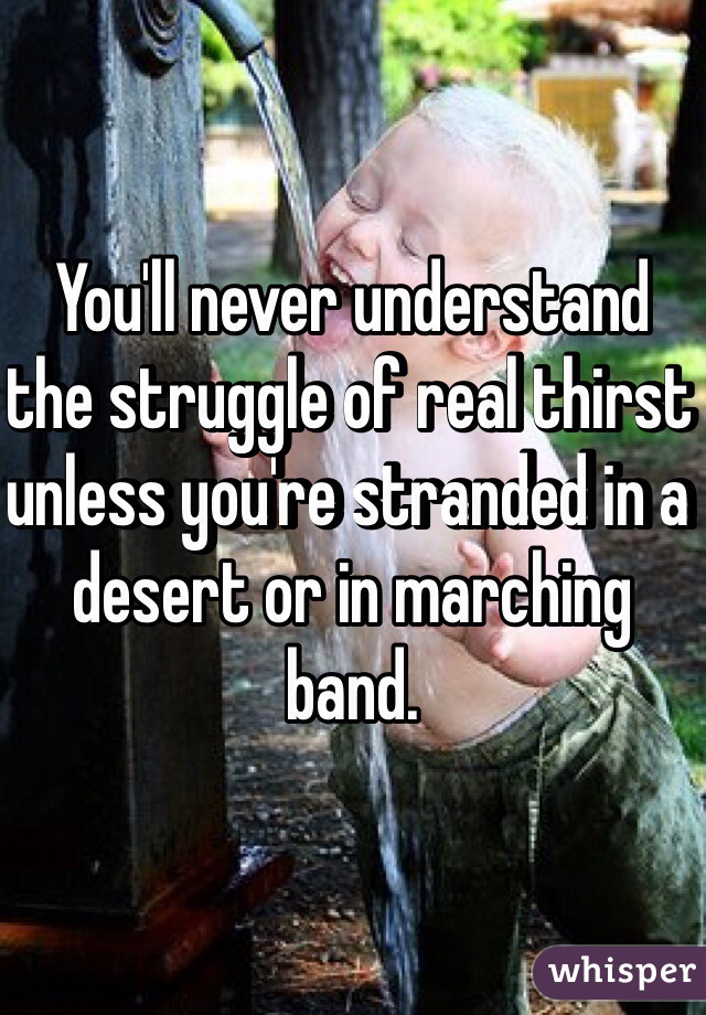 You'll never understand the struggle of real thirst unless you're stranded in a desert or in marching band. 