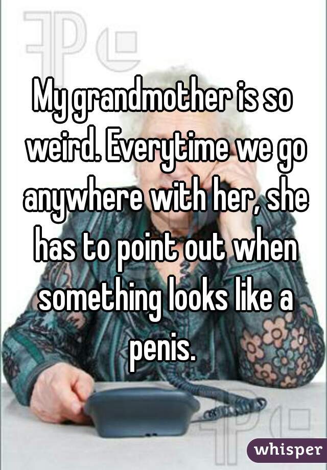 My grandmother is so weird. Everytime we go anywhere with her, she has to point out when something looks like a penis. 