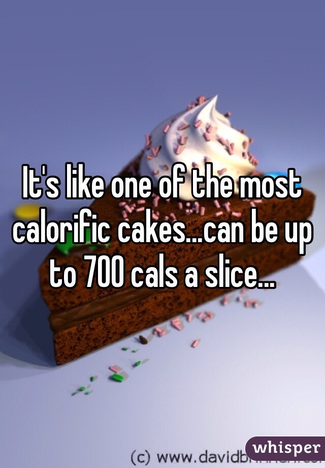 It's like one of the most calorific cakes...can be up to 700 cals a slice...