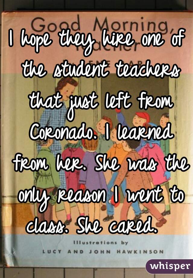 I hope they hire one of the student teachers that just left from Coronado. I learned from her. She was the only reason I went to class. She cared.  