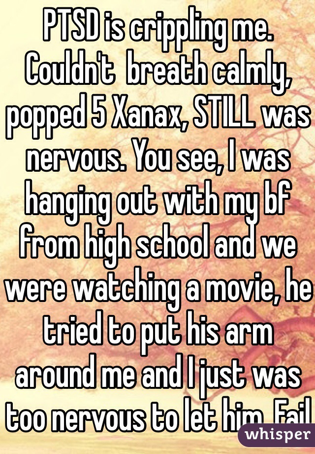 PTSD is crippling me. Couldn't  breath calmly, popped 5 Xanax, STILL was nervous. You see, I was hanging out with my bf from high school and we were watching a movie, he tried to put his arm around me and I just was too nervous to let him. Fail 