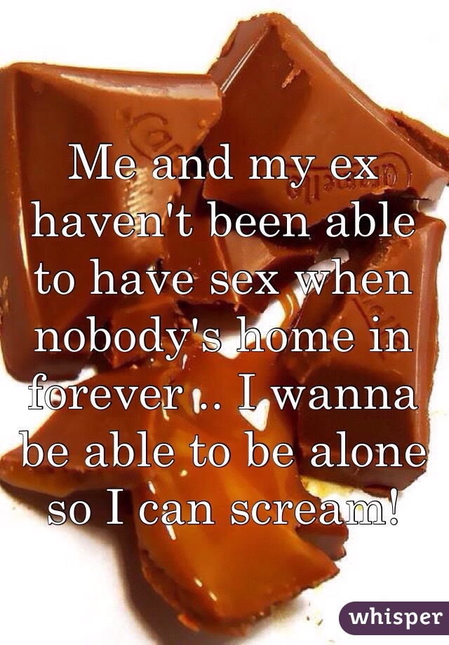 Me and my ex haven't been able to have sex when nobody's home in forever .. I wanna be able to be alone so I can scream! 