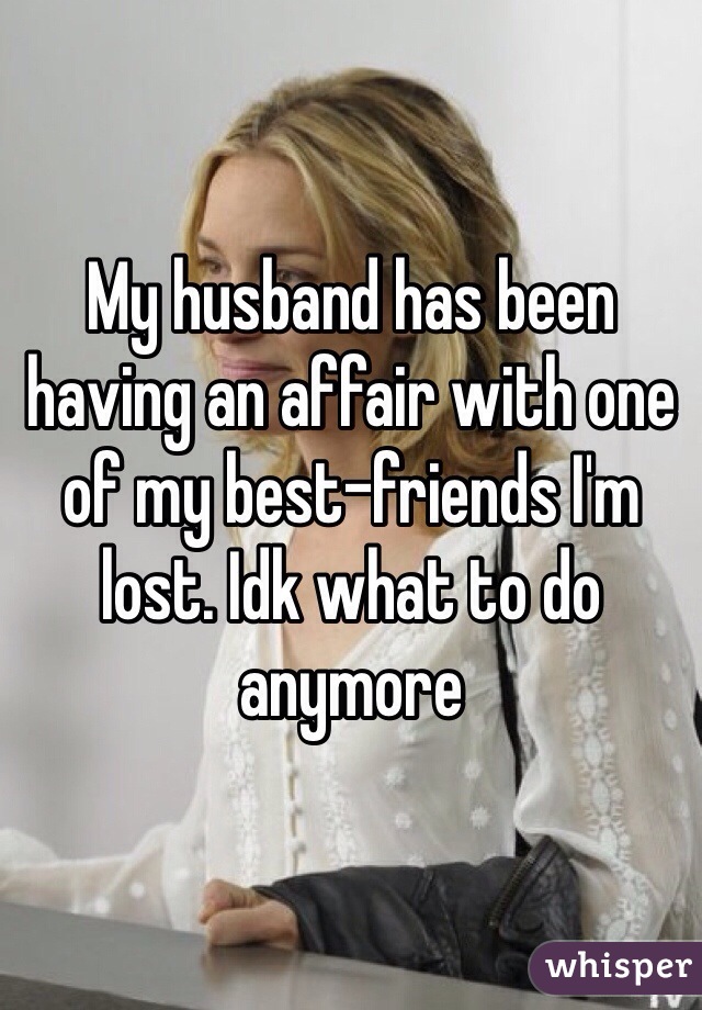 My husband has been having an affair with one of my best-friends I'm lost. Idk what to do anymore 