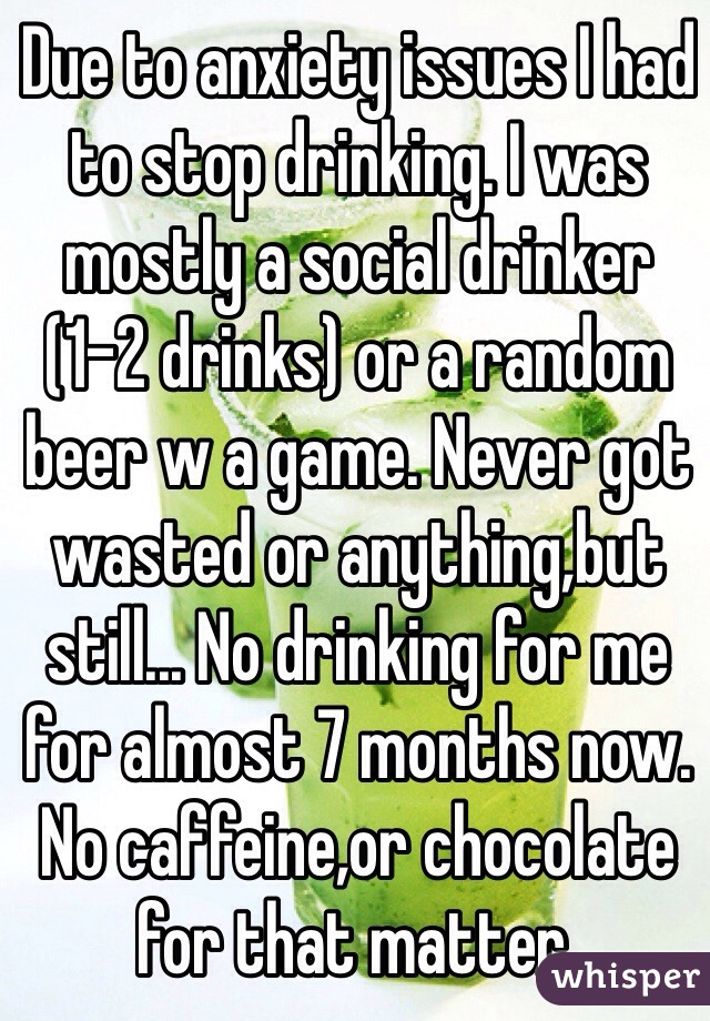 Due to anxiety issues I had to stop drinking. I was mostly a social drinker (1-2 drinks) or a random beer w a game. Never got wasted or anything,but still... No drinking for me for almost 7 months now. No caffeine,or chocolate for that matter. 