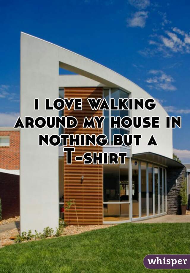 i love walking around my house in nothing but a T-shirt 