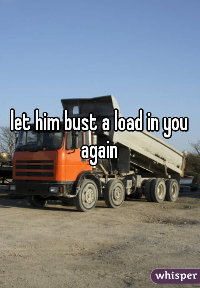 let him bust a load in you again 