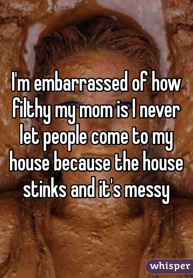 I'm embarrassed of how filthy my mom is I never let people come to my house because the house stinks and it's messy