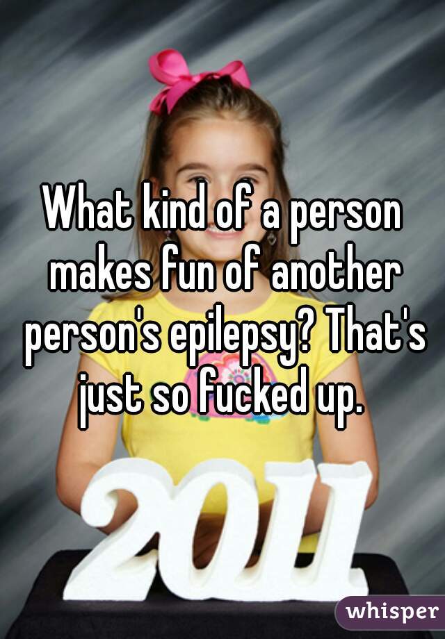 What kind of a person makes fun of another person's epilepsy? That's just so fucked up. 