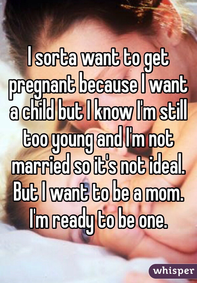 I sorta want to get pregnant because I want a child but I know I'm still too young and I'm not married so it's not ideal. But I want to be a mom. I'm ready to be one.