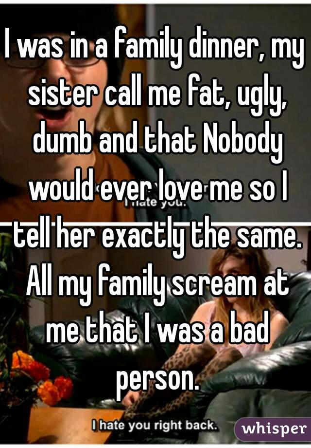 I was in a family dinner, my sister call me fat, ugly, dumb and that Nobody would ever love me so I tell her exactly the same. All my family scream at me that I was a bad person.