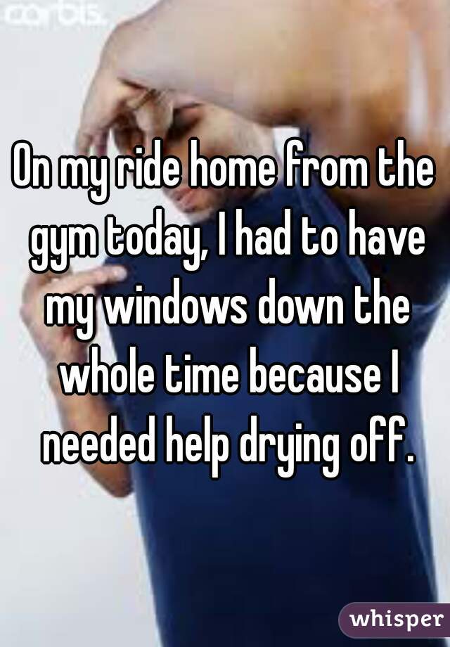 On my ride home from the gym today, I had to have my windows down the whole time because I needed help drying off.