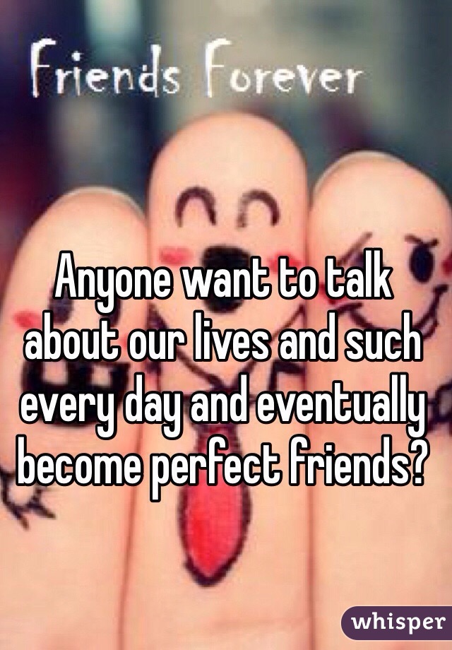 Anyone want to talk about our lives and such every day and eventually become perfect friends?