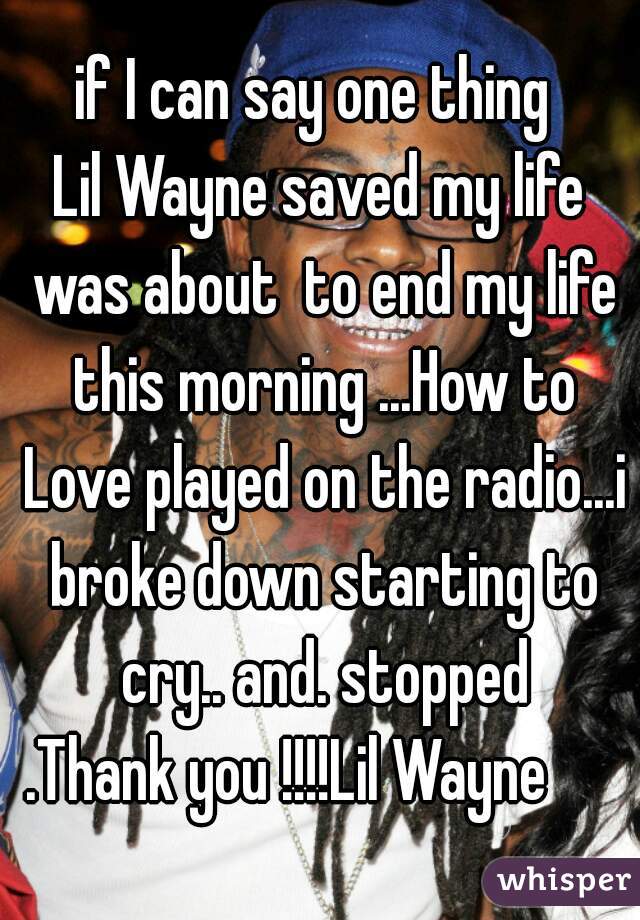 if I can say one thing 
Lil Wayne saved my life was about  to end my life this morning ...How to Love played on the radio...i broke down starting to cry.. and. stopped
.Thank you !!!!Lil Wayne     