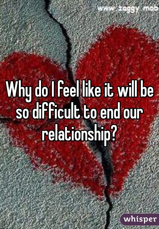 Why do I feel like it will be so difficult to end our relationship?