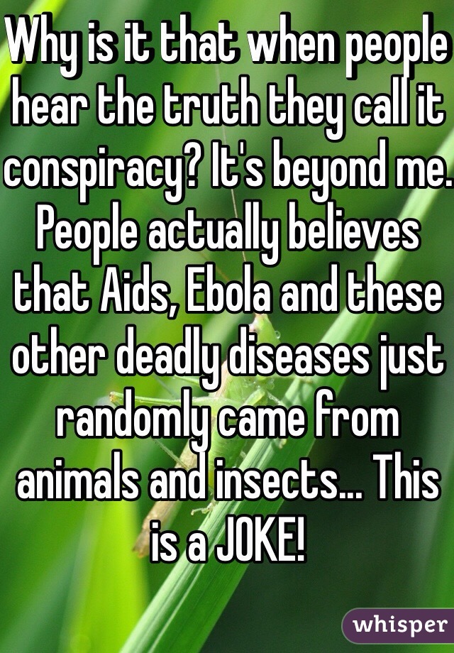 Why is it that when people hear the truth they call it conspiracy? It's beyond me. People actually believes that Aids, Ebola and these other deadly diseases just randomly came from animals and insects... This is a JOKE!