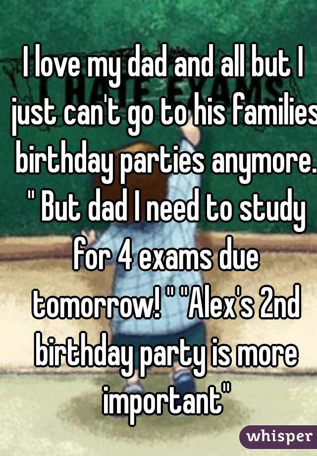 I love my dad and all but I just can't go to his families birthday parties anymore. " But dad I need to study for 4 exams due tomorrow! " "Alex's 2nd birthday party is more important"