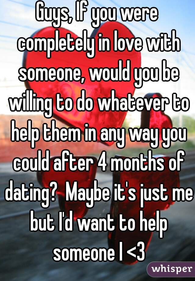 Guys, If you were completely in love with someone, would you be willing to do whatever to help them in any way you could after 4 months of dating?  Maybe it's just me but I'd want to help someone I <3