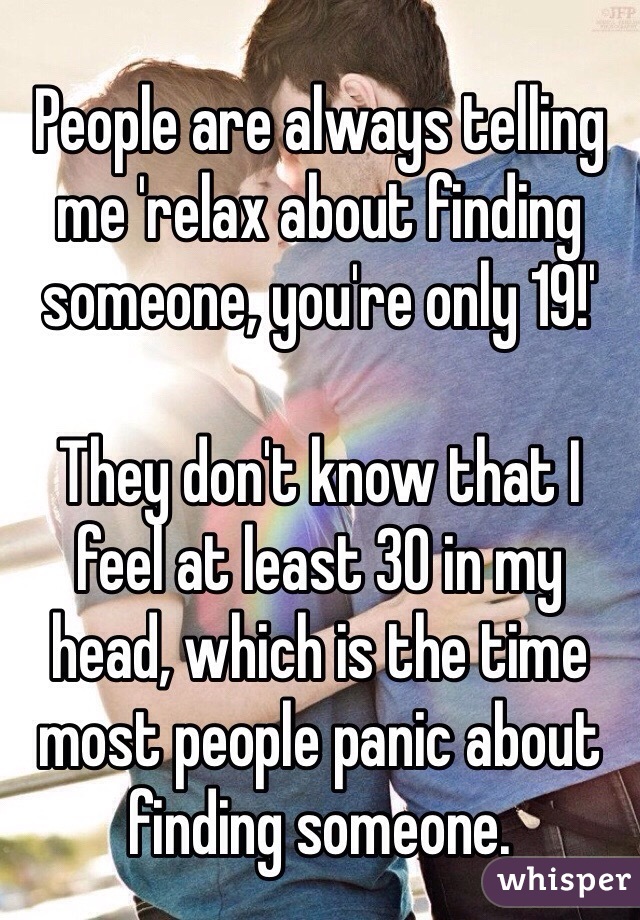 People are always telling me 'relax about finding someone, you're only 19!' 

They don't know that I feel at least 30 in my head, which is the time most people panic about finding someone.