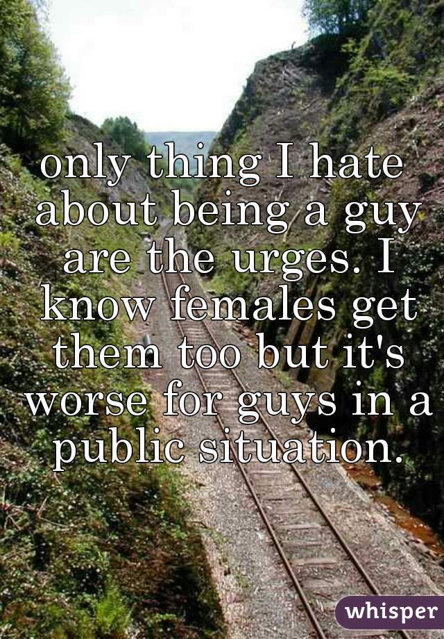 only thing I hate about being a guy are the urges. I know females get them too but it's worse for guys in a public situation.
