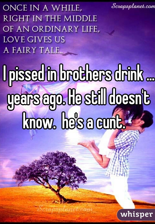 I pissed in brothers drink ... years ago. He still doesn't  know.  he's a cunt.    