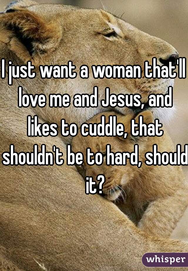 I just want a woman that'll love me and Jesus, and likes to cuddle, that shouldn't be to hard, should it?