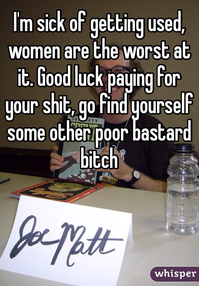 I'm sick of getting used, women are the worst at it. Good luck paying for your shit, go find yourself some other poor bastard bitch 