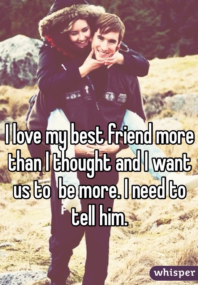 I love my best friend more than I thought and I want us to  be more. I need to tell him.