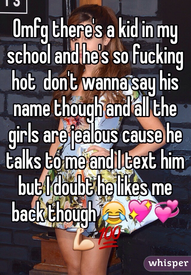 Omfg there's a kid in my school and he's so fucking hot  don't wanna say his name though and all the girls are jealous cause he talks to me and I text him but I doubt he likes me back though 😂💖💞💪💯