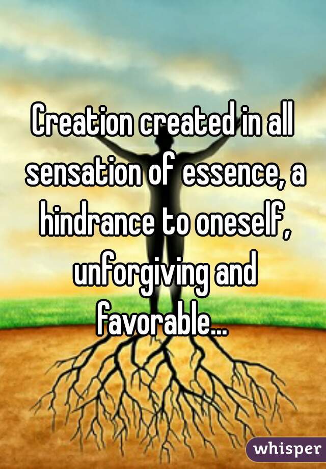 Creation created in all sensation of essence, a hindrance to oneself, unforgiving and favorable... 