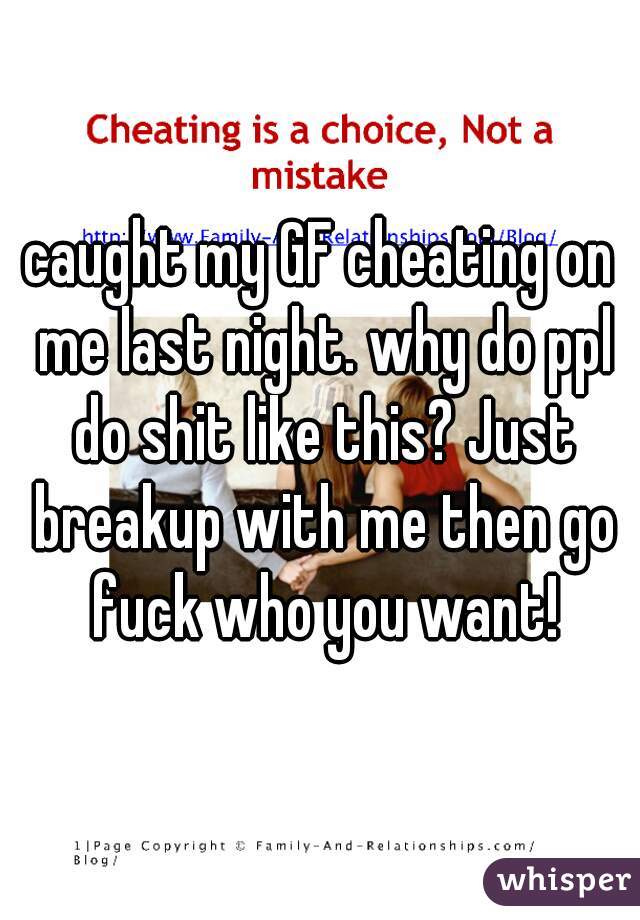 caught my GF cheating on me last night. why do ppl do shit like this? Just breakup with me then go fuck who you want!