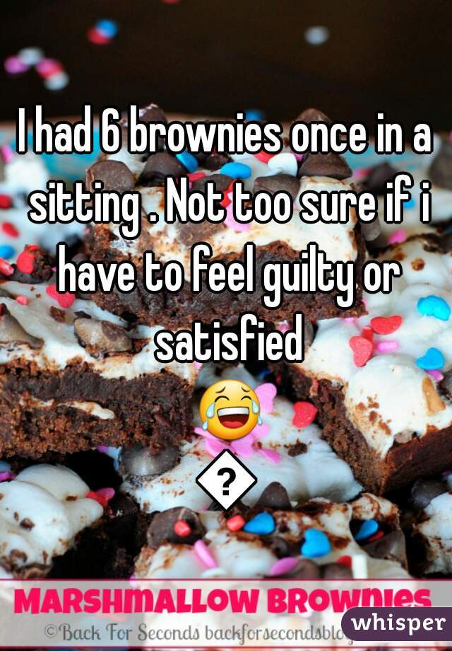 I had 6 brownies once in a sitting . Not too sure if i have to feel guilty or satisfied 😂😂