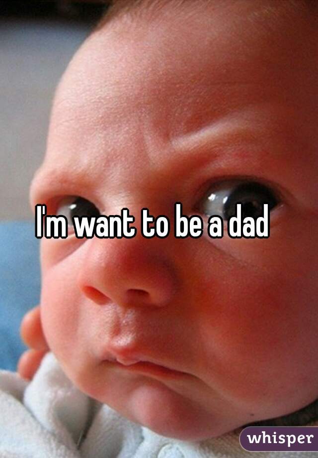 I'm want to be a dad 