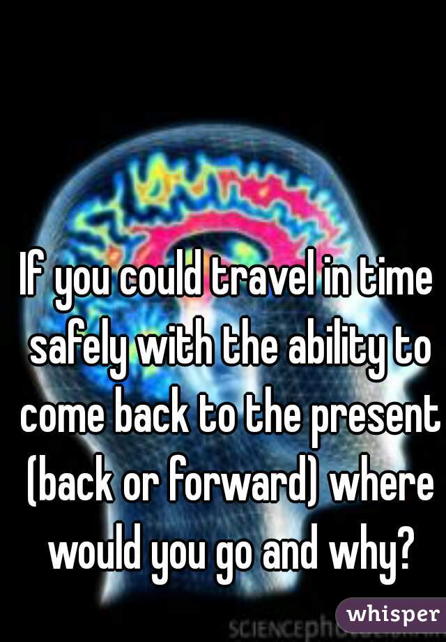 If you could travel in time safely with the ability to come back to the present (back or forward) where would you go and why?