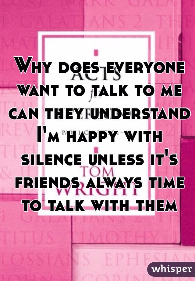 Why does everyone want to talk to me can they understand I'm happy with silence unless it's friends always time to talk with them