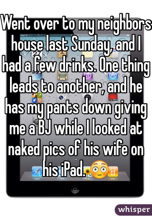 Went over to my neighbors house last Sunday, and I had a few drinks. One thing leads to another, and he has my pants down giving me a BJ while I looked at naked pics of his wife on his iPad. 😳