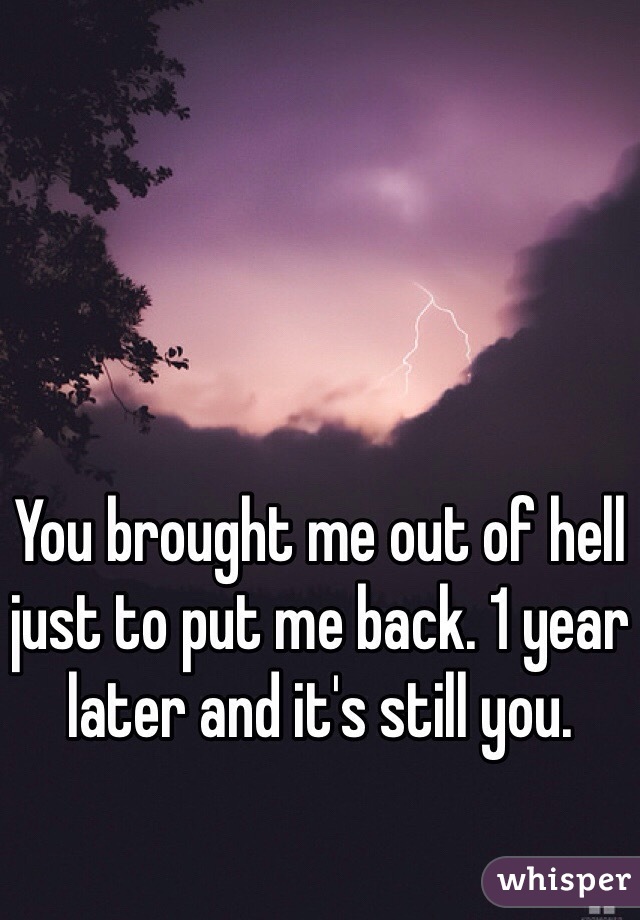 You brought me out of hell just to put me back. 1 year later and it's still you.