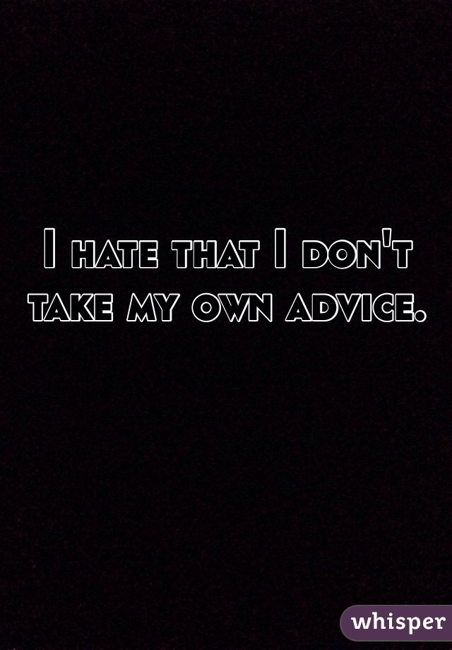 I hate that I don't take my own advice.