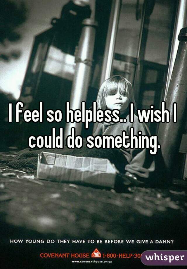 I feel so helpless.. I wish I could do something.