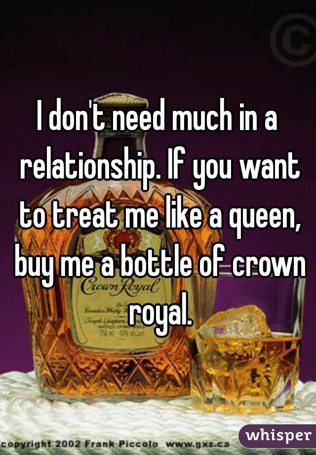 I don't need much in a relationship. If you want to treat me like a queen, buy me a bottle of crown royal.