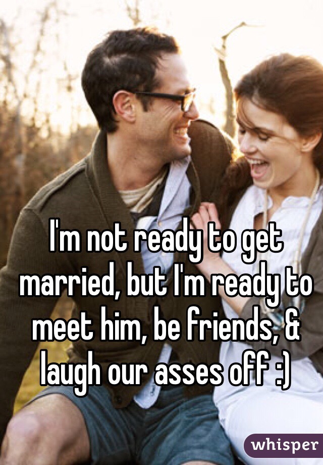 I'm not ready to get married, but I'm ready to meet him, be friends, & laugh our asses off :)