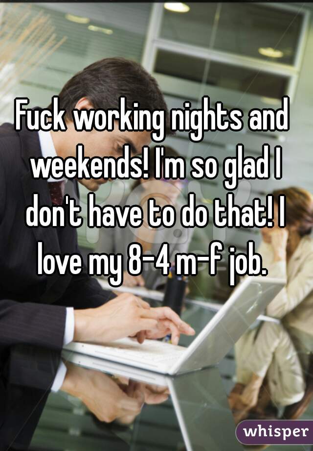 Fuck working nights and weekends! I'm so glad I don't have to do that! I love my 8-4 m-f job. 