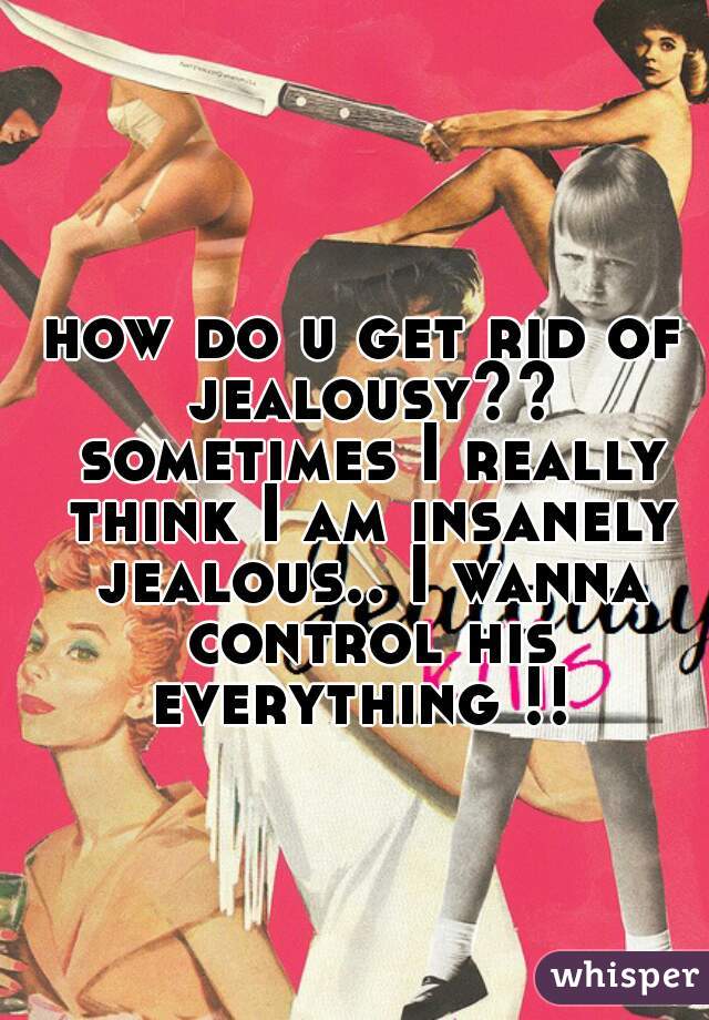 how do u get rid of jealousy?? sometimes I really think I am insanely jealous.. I wanna control his everything !! 