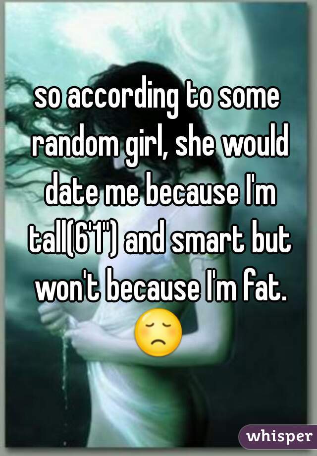 so according to some random girl, she would date me because I'm tall(6'1") and smart but won't because I'm fat. 😞  