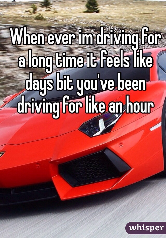 When ever im driving for a long time it feels like days bit you've been driving for like an hour